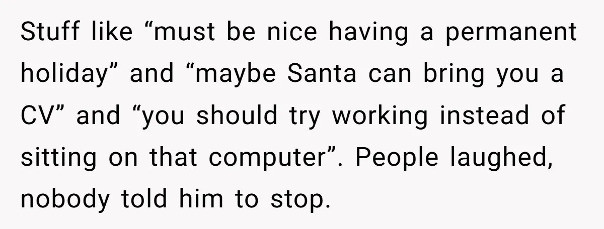 Stuff like “must be nice having a permanent holiday” and “maybe Santa can bring you a CV” and “you should try working instead of sitting on that computer”. People laughed,...