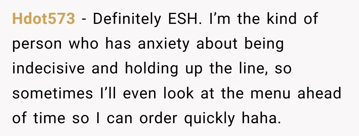 Hdot573 − Definitely ESH. I’m the kind of person who has anxiety about being indecisive and holding up the line, so sometimes I’ll even look at the menu ahead of...