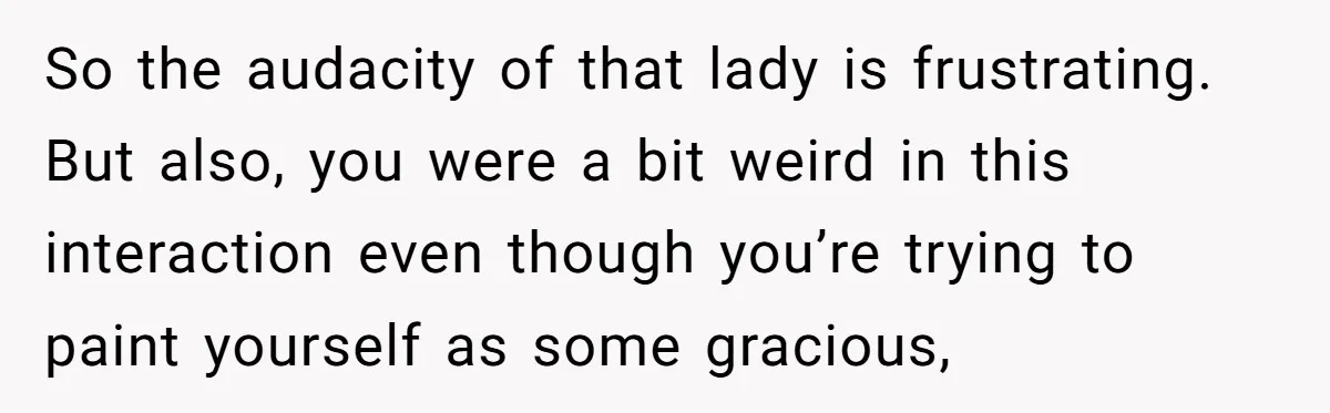 So the audacity of that lady is frustrating. But also, you were a bit weird in this interaction even though you’re trying to paint yourself as some gracious,