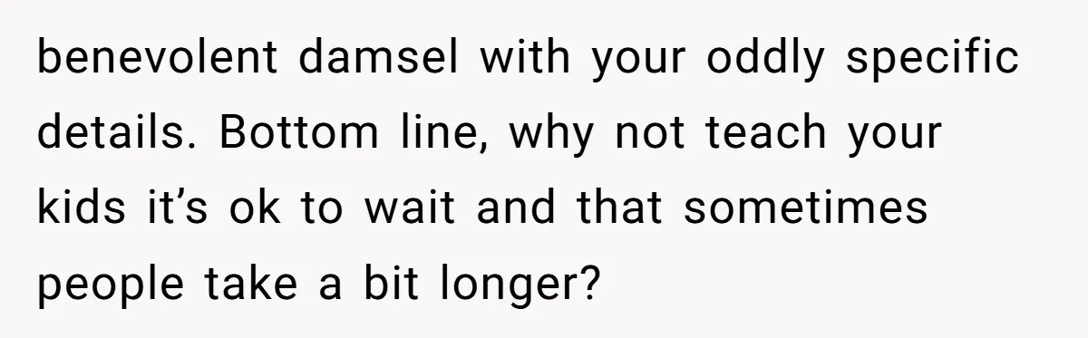 benevolent damsel with your oddly specific details. Bottom line, why not teach your kids it’s ok to wait and that sometimes people take a bit longer?