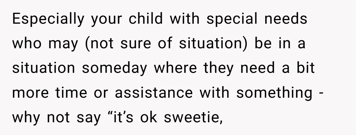 Especially your child with special needs who may (not sure of situation) be in a situation someday where they need a bit more time or assistance with something - why...