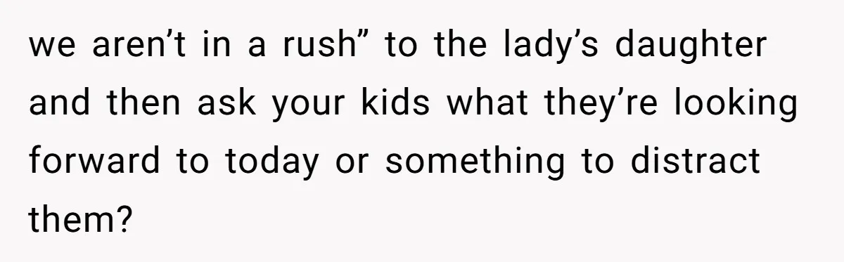 we aren’t in a rush” to the lady’s daughter and then ask your kids what they’re looking forward to today or something to distract them?