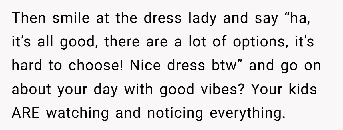 Then smile at the dress lady and say “ha, it’s all good, there are a lot of options, it’s hard to choose! Nice dress btw” and go on about your...