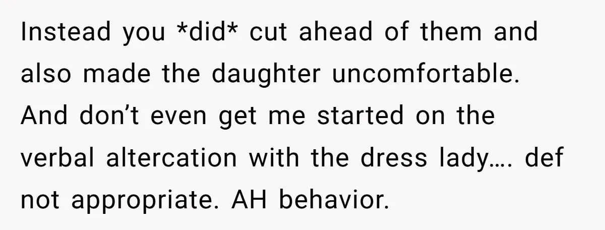 Instead you *did* cut ahead of them and also made the daughter uncomfortable. And don’t even get me started on the verbal altercation with the dress lady…. def not appropriate....