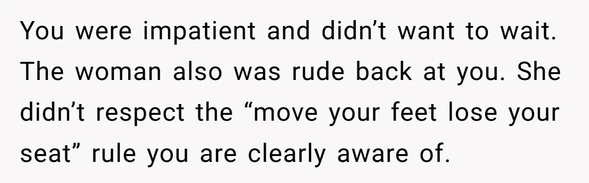 You were impatient and didn’t want to wait. The woman also was rude back at you. She didn’t respect the “move your feet lose your seat” rule you are clearly...