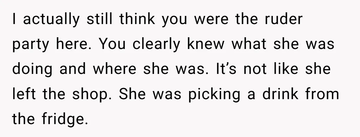 I actually still think you were the ruder party here. You clearly knew what she was doing and where she was. It’s not like she left the shop. She was...