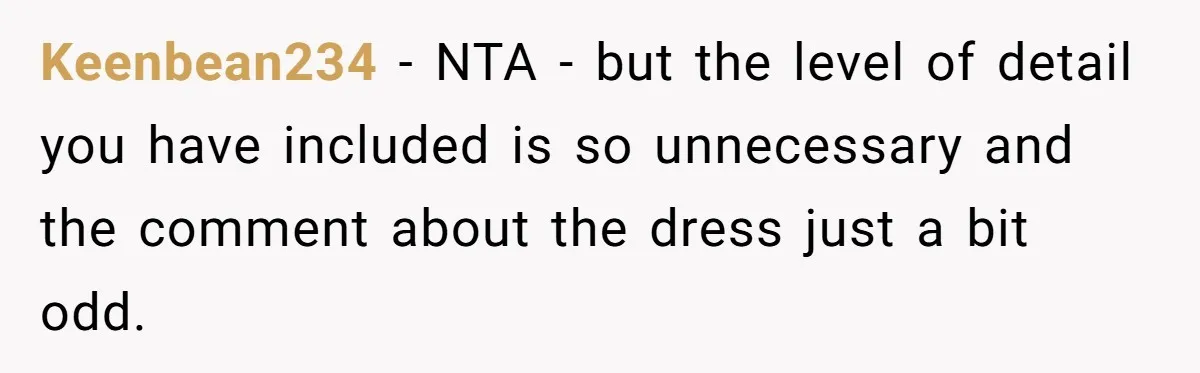 Keenbean234 − NTA - but the level of detail you have included is so unnecessary and the comment about the dress just a bit odd.