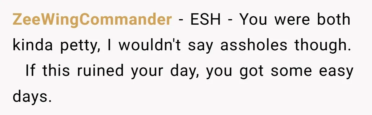 ZeeWingCommander − ESH - You were both kinda petty, I wouldn't say assholes though.   If this ruined your day, you got some easy days.