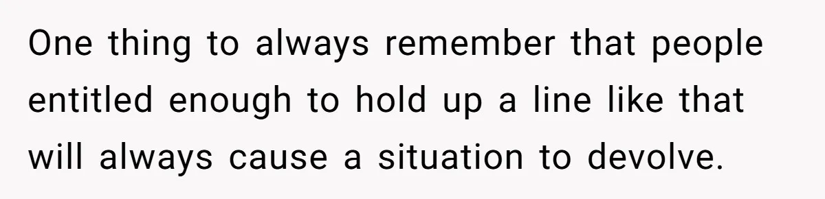 One thing to always remember that people entitled enough to hold up a line like that will always cause a situation to devolve.