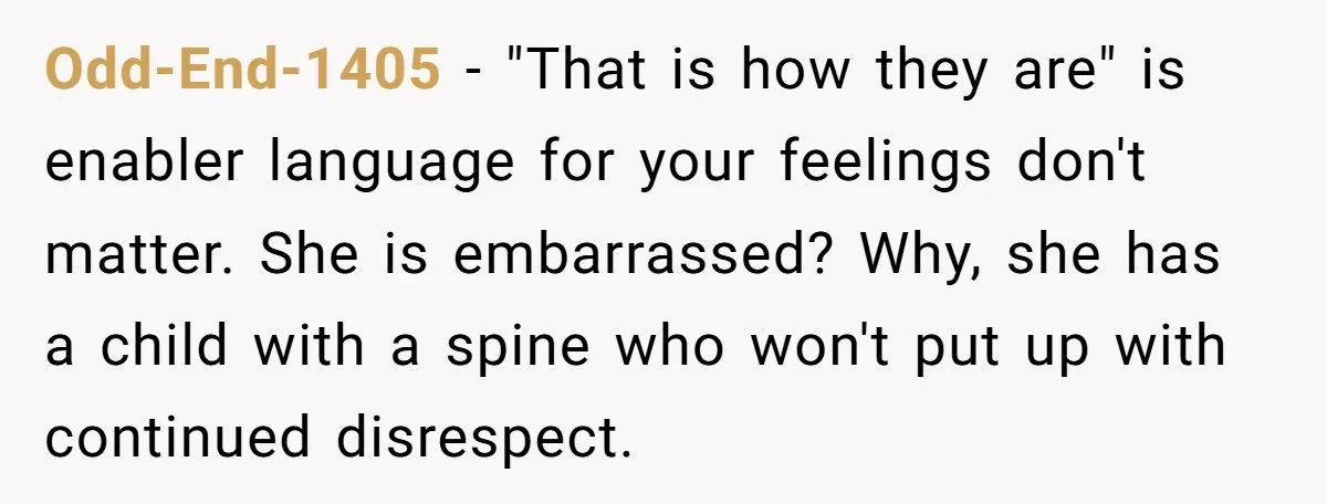 Odd-End-1405 − "That is how they are" is enabler language for your feelings don't matter. She is embarrassed? Why, she has a child with a spine who won't put up...