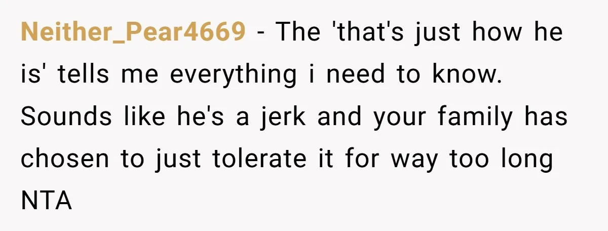 Neither_Pear4669 − The 'that's just how he is' tells me everything i need to know. Sounds like he's a jerk and your family has chosen to just tolerate it for...