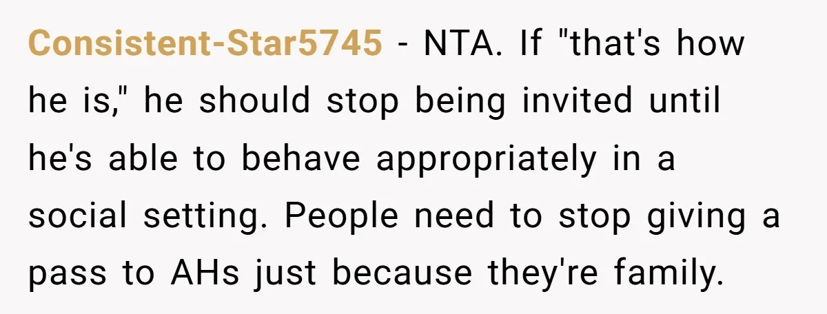 Consistent-Star5745 − NTA. If "that's how he is," he should stop being invited until he's able to behave appropriately in a social setting. People need to stop giving a pass...