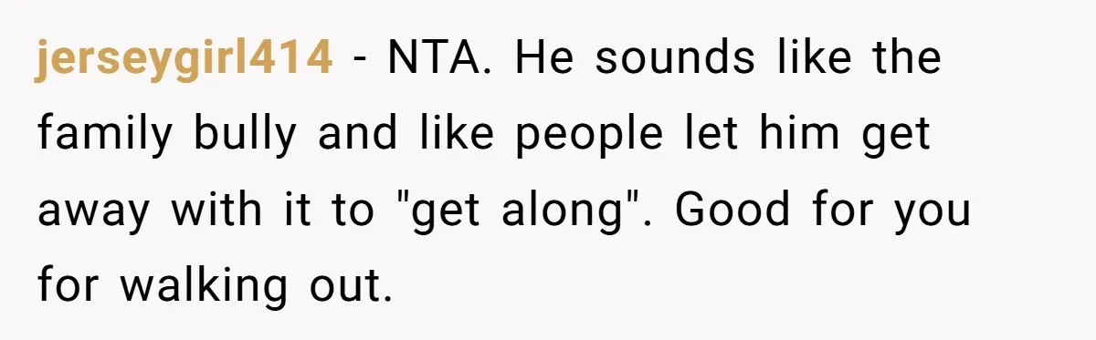 jerseygirl414 − NTA. He sounds like the family bully and like people let him get away with it to "get along". Good for you for walking out.