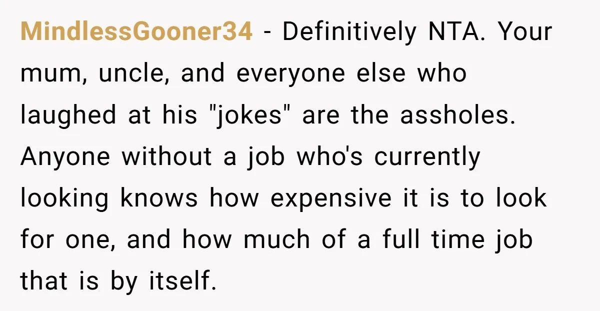 MindlessGooner34 − Definitively NTA. Your mum, uncle, and everyone else who laughed at his "jokes" are the assholes. Anyone without a job who's currently looking knows how expensive it is...