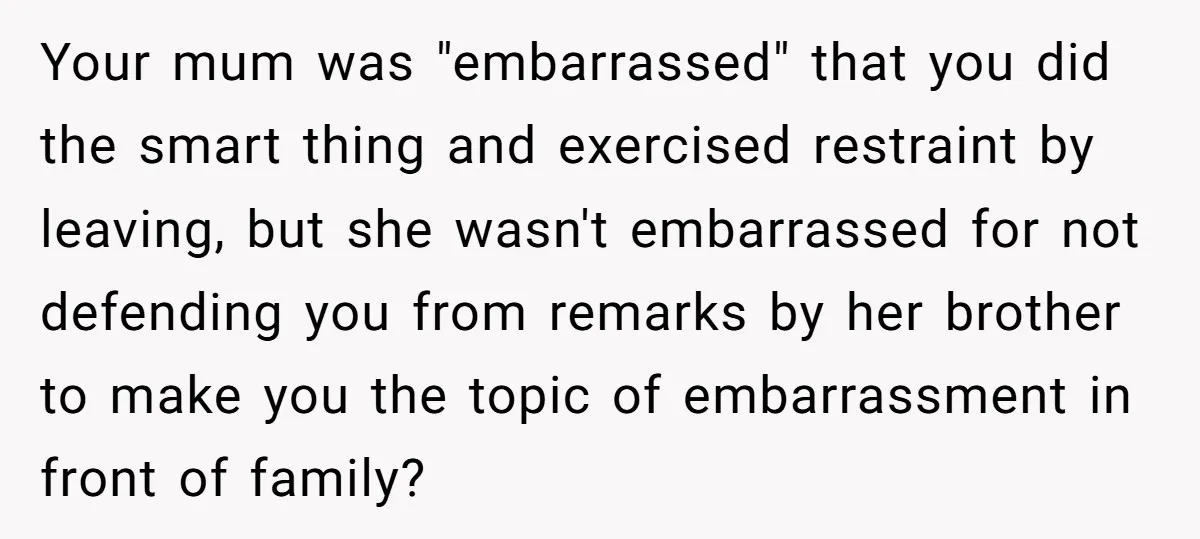 Your mum was "embarrassed" that you did the smart thing and exercised restraint by leaving, but she wasn't embarrassed for not defending you from remarks by her brother to make...