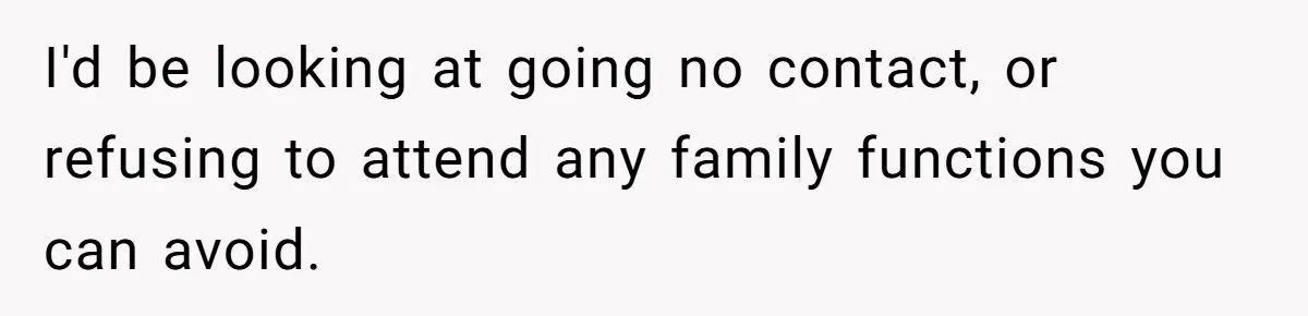 I'd be looking at going no contact, or refusing to attend any family functions you can avoid.