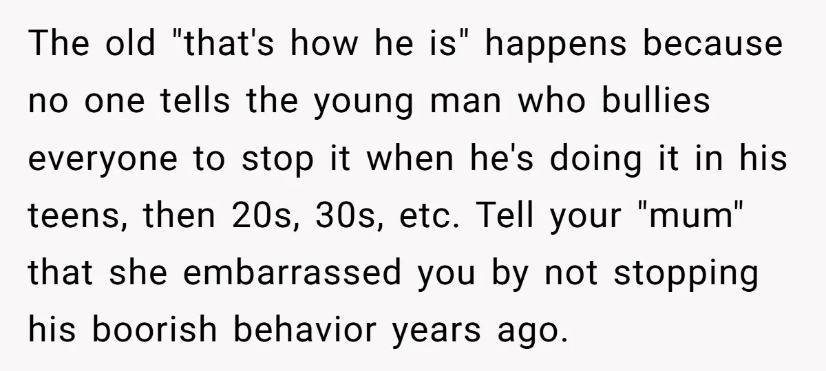 The old "that's how he is" happens because no one tells the young man who bullies everyone to stop it when he's doing it in his teens, then 20s, 30s,...