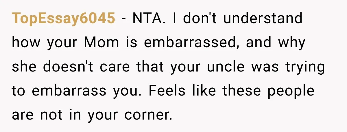 TopEssay6045 − NTA. I don't understand how your Mom is embarrassed, and why she doesn't care that your uncle was trying to embarrass you. Feels like these people are not...