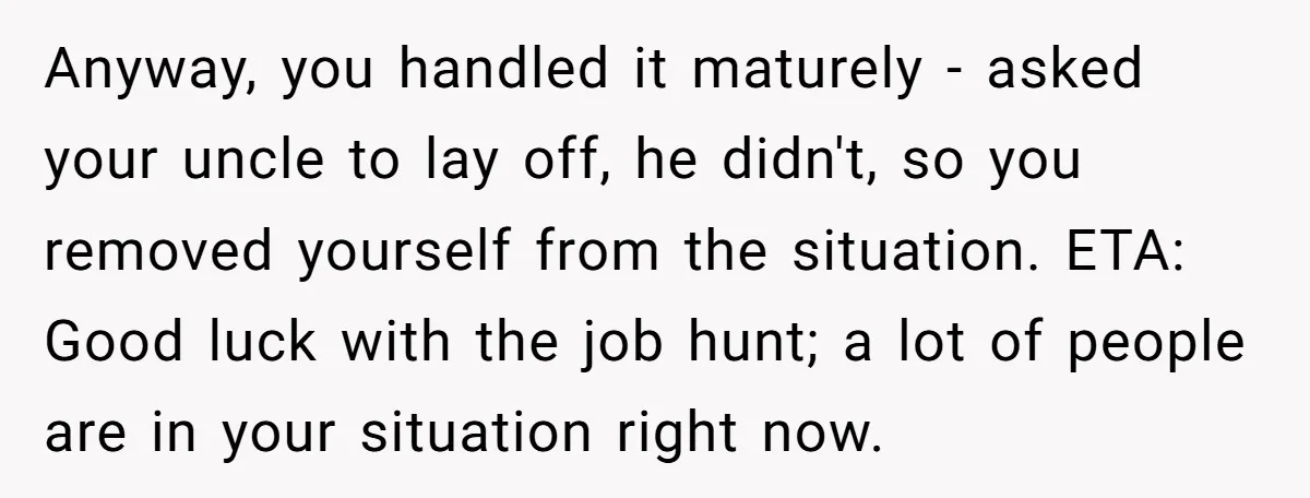 Anyway, you handled it maturely - asked your uncle to lay off, he didn't, so you removed yourself from the situation. ETA: Good luck with the job hunt; a lot...