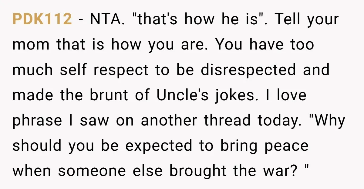 PDK112 − NTA. "that's how he is". Tell your mom that is how you are. You have too much self respect to be disrespected and made the brunt of Uncle's...