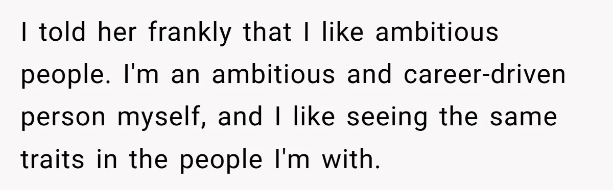 I told her frankly that I like ambitious people. I'm an ambitious and career-driven person myself, and I like seeing the same traits in the people I'm with.