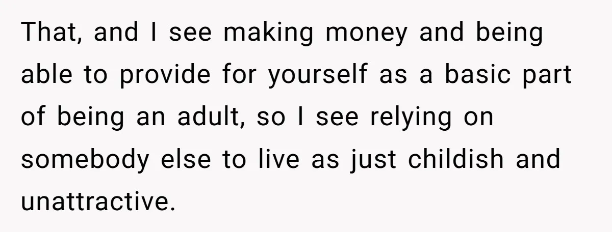 That, and I see making money and being able to provide for yourself as a basic part of being an adult, so I see relying on somebody else to live...