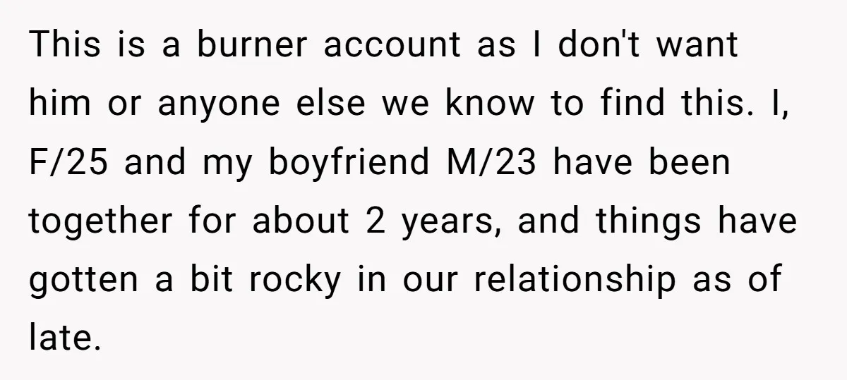 This is a burner account as I don't want him or anyone else we know to find this. I, F/25 and my boyfriend M/23 have been together for about 2...