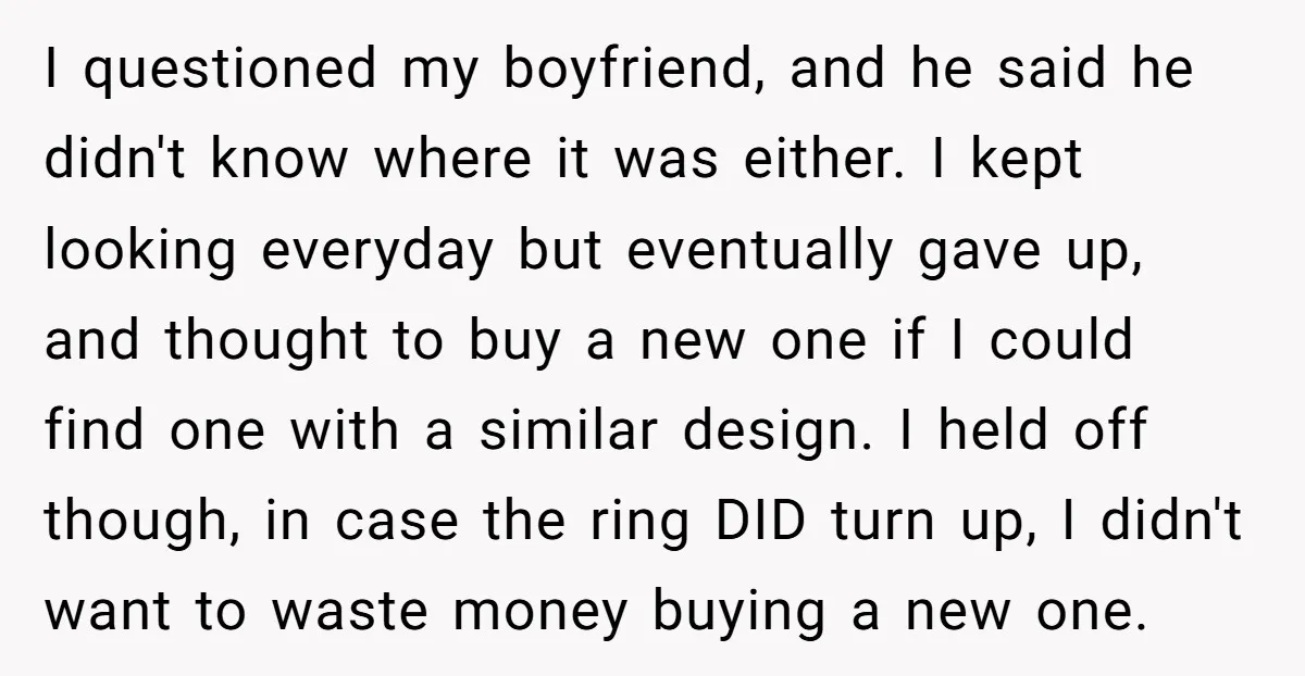I questioned my boyfriend, and he said he didn't know where it was either. I kept looking everyday but eventually gave up, and thought to buy a new one if...