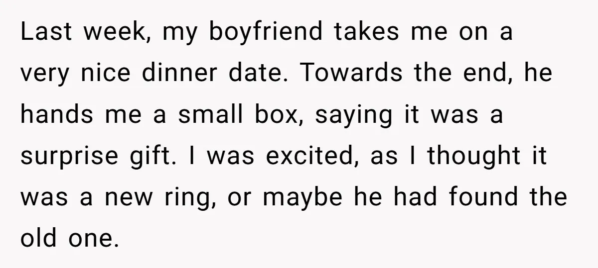 Last week, my boyfriend takes me on a very nice dinner date. Towards the end, he hands me a small box, saying it was a surprise gift. I was excited,...