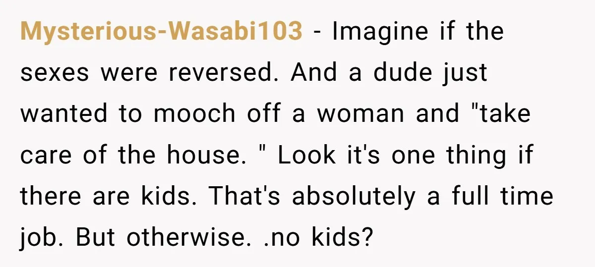 Mysterious-Wasabi103 − Imagine if the sexes were reversed. And a dude just wanted to mooch off a woman and "take care of the house. " Look it's one thing if...