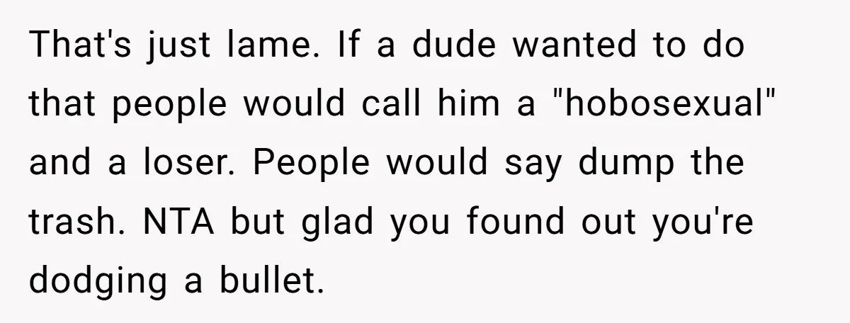 That's just lame. If a dude wanted to do that people would call him a "hobosexual" and a loser. People would say dump the trash. NTA but glad you found...