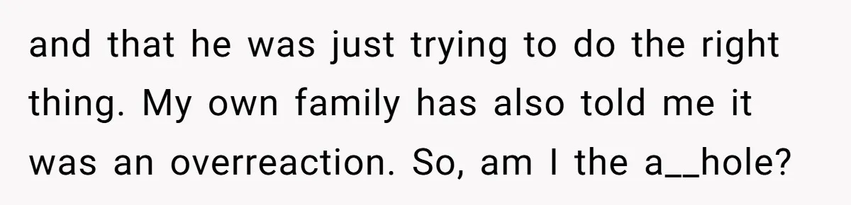 and that he was just trying to do the right thing. My own family has also told me it was an overreaction. So, am I the a__hole?