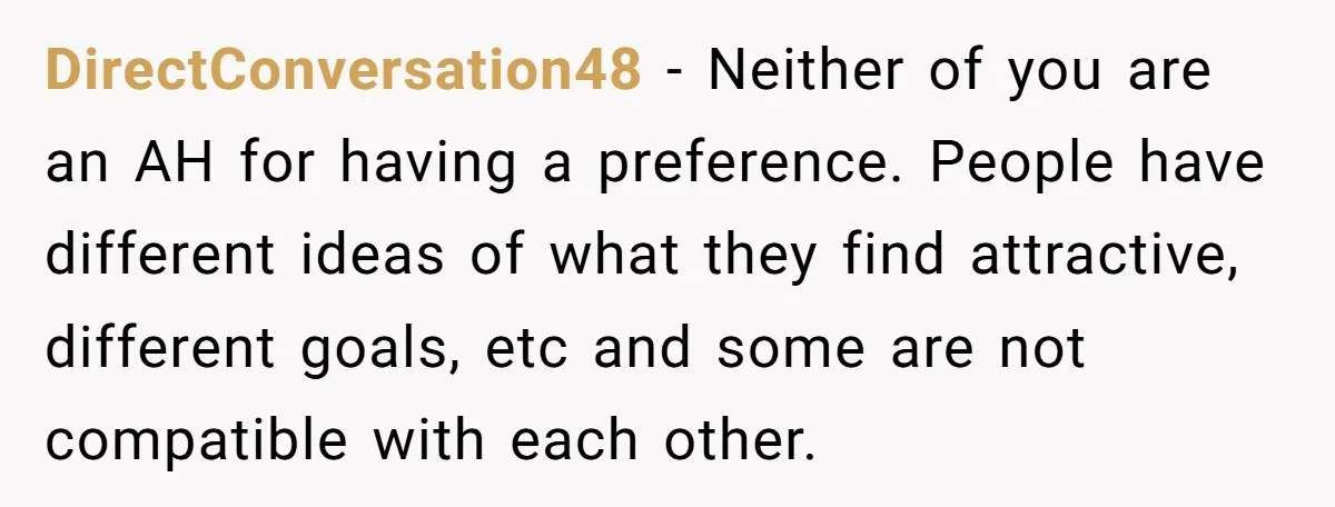DirectConversation48 − Neither of you are an AH for having a preference. People have different ideas of what they find attractive, different goals, etc and some are not compatible with...