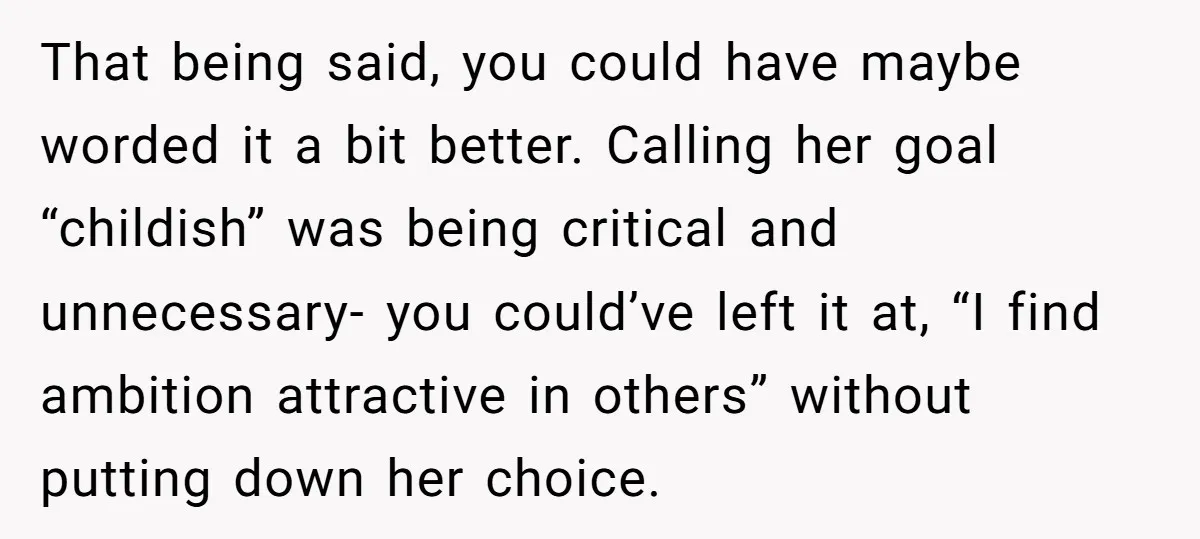 That being said, you could have maybe worded it a bit better. Calling her goal “childish” was being critical and unnecessary- you could’ve left it at, “I find ambition attractive...