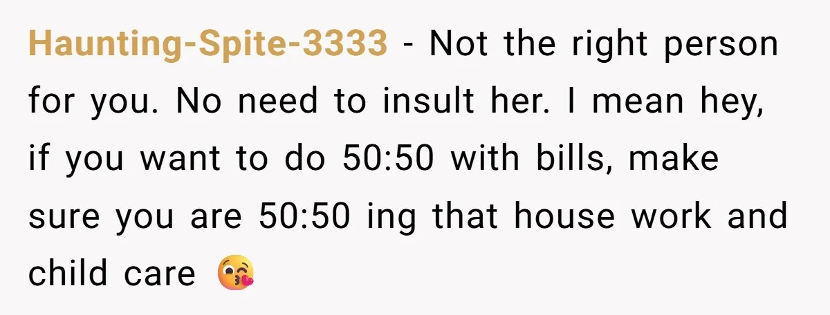 Haunting-Spite-3333 − Not the right person for you. No need to insult her. I mean hey, if you want to do 50:50 with bills, make sure you are 50:50 ing...