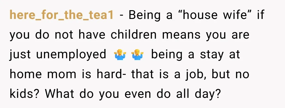 here_for_the_tea1 − Being a “house wife” if you do not have children means you are just unemployed 🤷‍♂️🤷‍♂️ being a stay at home mom is hard- that is a job,...