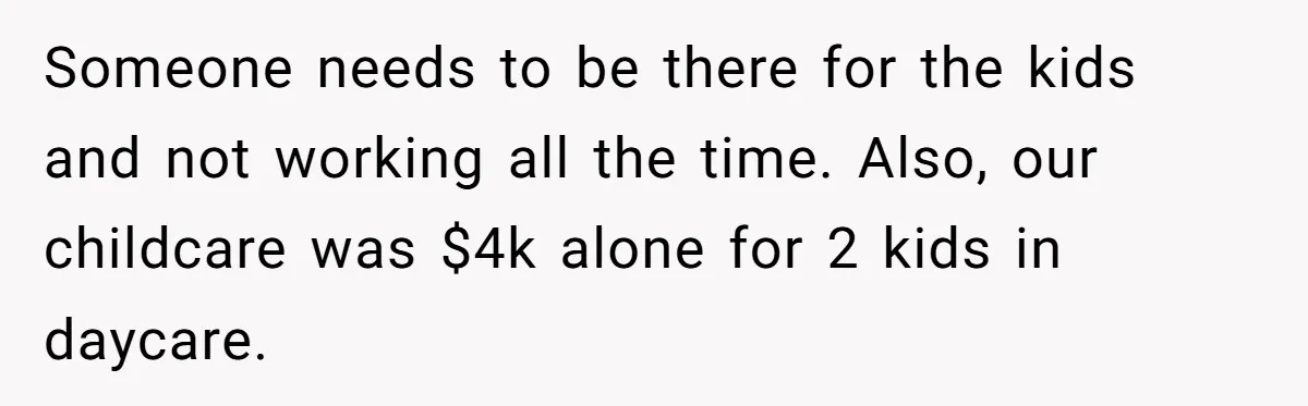 Someone needs to be there for the kids and not working all the time. Also, our childcare was $4k alone for 2 kids in daycare.