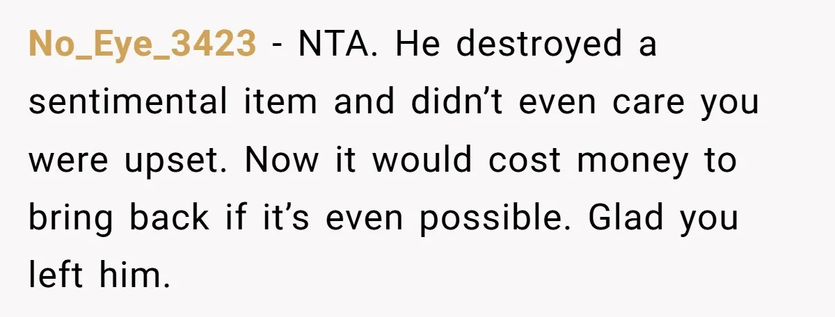 No_Eye_3423 − NTA. He destroyed a sentimental item and didn’t even care you were upset. Now it would cost money to bring back if it’s even possible. Glad you left...