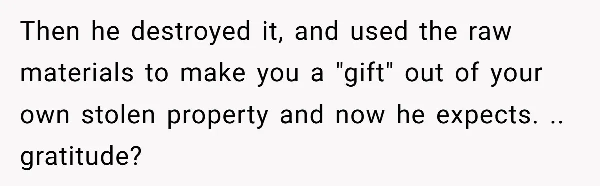Then he destroyed it, and used the raw materials to make you a "gift" out of your own stolen property and now he expects. .. gratitude?