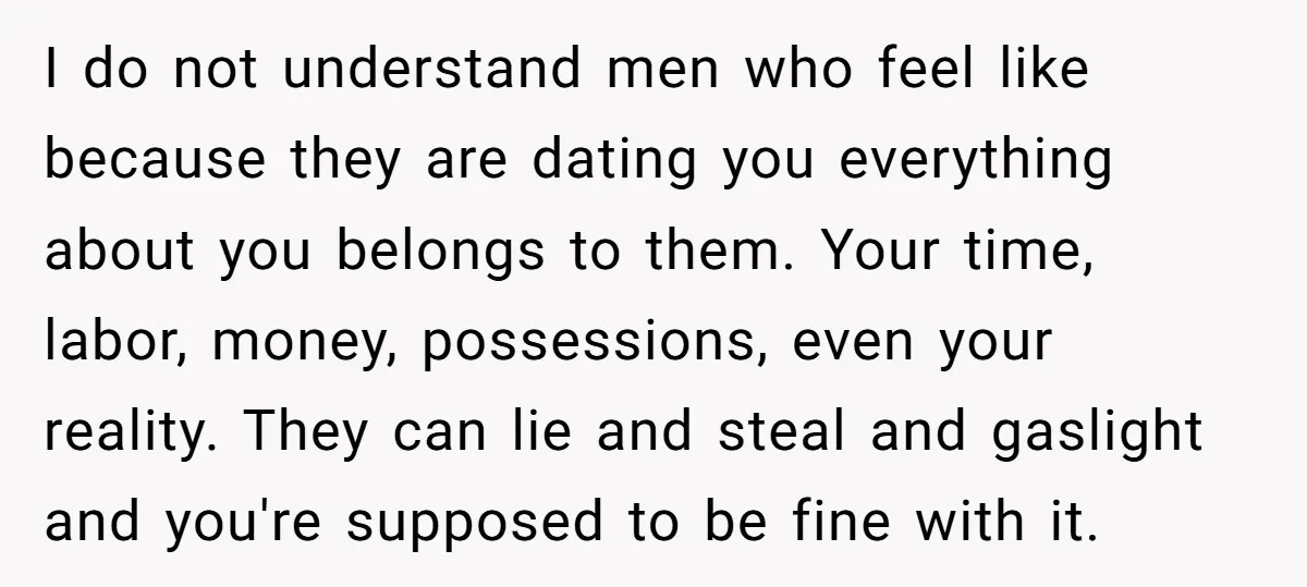 I do not understand men who feel like because they are dating you everything about you belongs to them. Your time, labor, money, possessions, even your reality. They can lie...