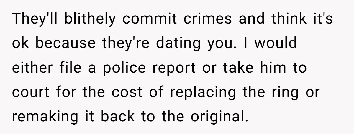 They'll blithely commit crimes and think it's ok because they're dating you. I would either file a police report or take him to court for the cost of replacing the...