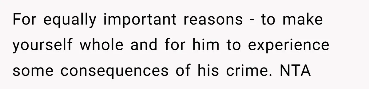 For equally important reasons - to make yourself whole and for him to experience some consequences of his crime. NTA