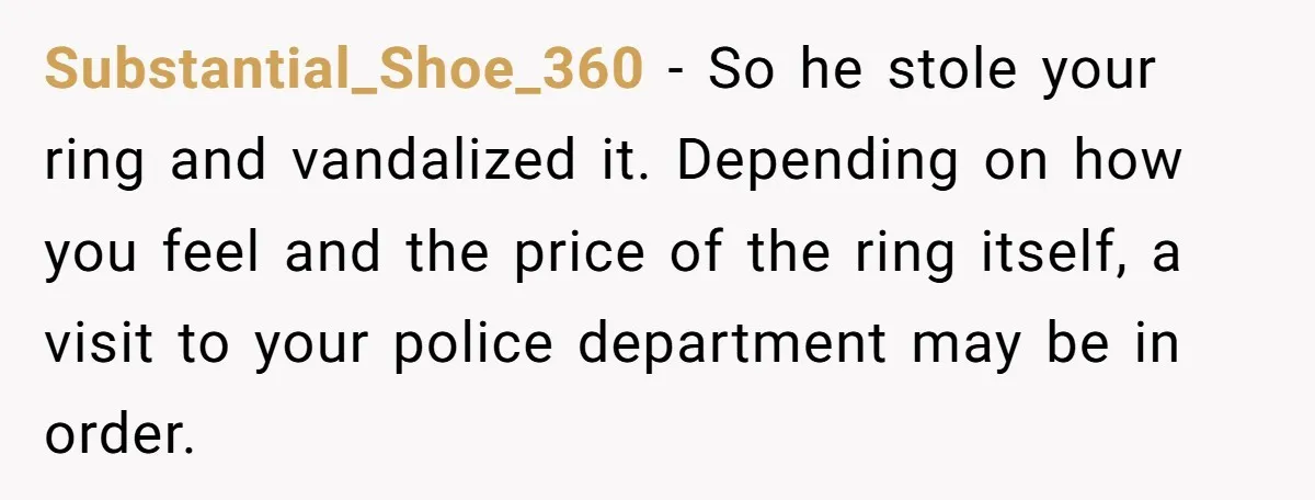 Substantial_Shoe_360 − So he stole your ring and vandalized it. Depending on how you feel and the price of the ring itself, a visit to your police department may be...