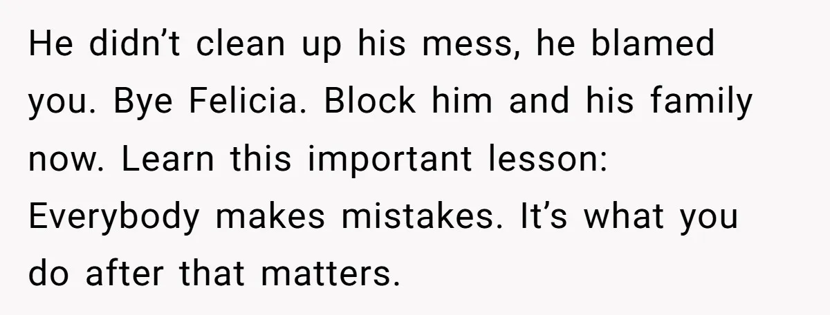 He didn’t clean up his mess, he blamed you. Bye Felicia. Block him and his family now. Learn this important lesson: Everybody makes mistakes. It’s what you do after that...
