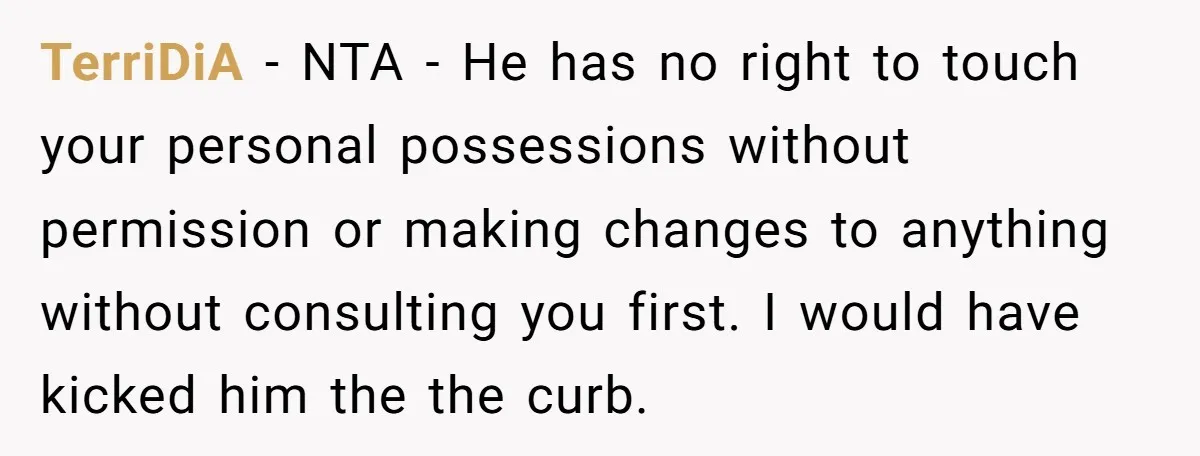 TerriDiA − NTA - He has no right to touch your personal possessions without permission or making changes to anything without consulting you first. I would have kicked him the...