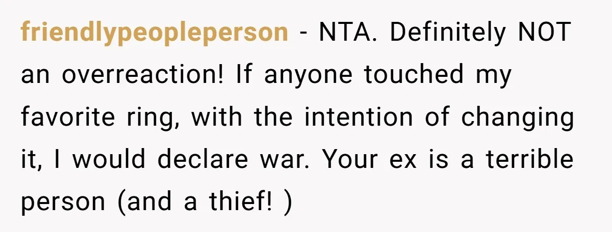 friendlypeopleperson − NTA. Definitely NOT an overreaction! If anyone touched my favorite ring, with the intention of changing it, I would declare war. Your ex is a terrible person (and...