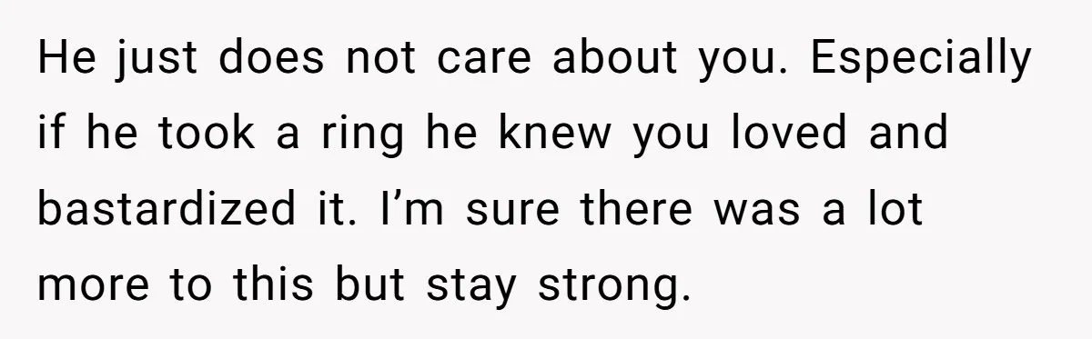 He just does not care about you. Especially if he took a ring he knew you loved and bastardized it. I’m sure there was a lot more to this but...
