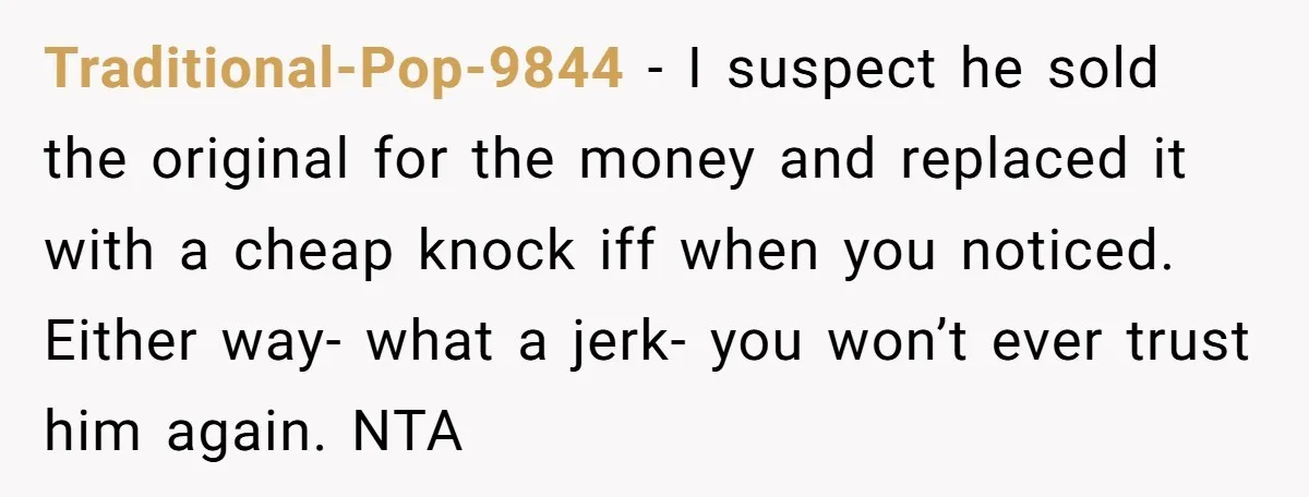 Traditional-Pop-9844 − I suspect he sold the original for the money and replaced it with a cheap knock iff when you noticed. Either way- what a jerk- you won’t ever...