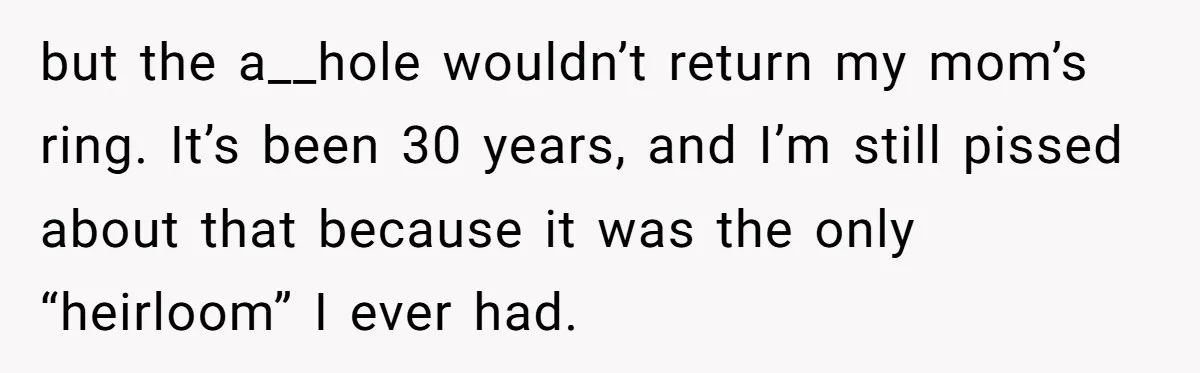 but the a__hole wouldn’t return my mom’s ring. It’s been 30 years, and I’m still pissed about that because it was the only “heirloom” I ever had.