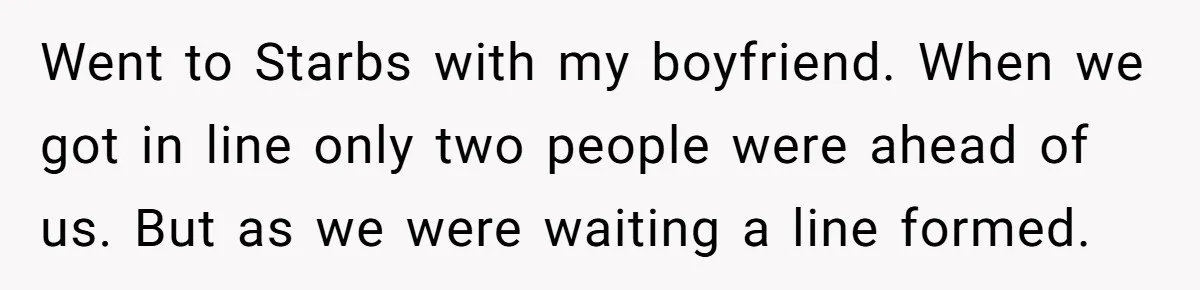 Went to Starbs with my boyfriend. When we got in line only two people were ahead of us. But as we were waiting a line formed.